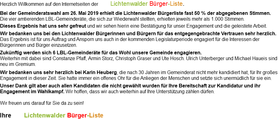 Herzlich Willkommen auf den Internetseiten der Lichtenwalder Bürger-Liste. Bei der Gemeinderatswahl am 26. Mai 2019 erhielt die Lichtenwalder Bürgerliste fast 50 % der abgegebenen Stimmen.  Die vier amtierenden LBL-Gemeinderäte, die sich zur Wiederwahl stellten, erhielten jeweils mehr als 1.000 Stimmen. Dieses Ergebnis hat uns sehr gefreut und wir sehen hierin eine Bestätigung für unser Engagement und die geleistete Arbeit. Wir bedanken uns bei den Lichtenwalder Bürgerinnen und Bürgern für das entgegengebrachte Vertrauen sehr herzlich. Das Ergebnis ist für uns Auftrag und Ansporn uns auch in der kommenden Legislaturperiode engagiert für die Interessen der Bürgerinnen und Bürger einzusetzen. Zukünftig werden sich 6 LBL-Gemeinderäte für das Wohl unsere Gemeinde engagieren. Weiterhin mit dabei sind Constanze Pfaff, Armin Storz, Christoph Graser und Ute Hosch. Ulrich Unterberger und Michael Haueis sind neu im Gremium. Wir bedanken uns sehr herzlich bei Karin Heuberg, die nach 30 Jahren im Gemeinderat nicht mehr kandidiert hat, für Ihr großes Engagement in dieser Zeit. Sie hatte immer ein offenes Ohr für die Anliegen der Menschen und setzte sich unermüdlich für sie ein. Unser Dank gilt aber auch allen Kandidaten die nicht gewählt wurden für Ihre Bereitschaft zur Kandidatur und ihr Engagement im Wahlkampf. Wir hoffen, dass wir auch weiterhin auf Ihre Unterstützung zählen dürfen. Wir freuen uns darauf für Sie da zu sein! Ihre Lichtenwalder Bürger-Liste