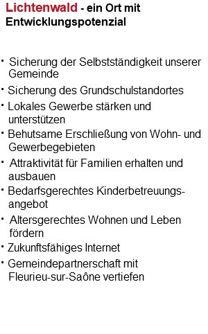Lichtenwald - ein Ort mit Entwicklungspotenzial · Sicherung der Selbstständigkeit unserer Gemeinde · Sicherung des Grundschulstandortes · Lokales Gewerbe stärken und unterstützen · Behutsame Erschließung von Wohn- und Gewerbegebieten · Attraktivität für Familien erhalten und ausbauen · Bedarfsgerechtes Kinderbetreuungs- angebot · Altersgerechtes Wohnen und Leben fördern · Zukunftsfähiges Internet · Gemeindepartnerschaft mit Fleurieu-sur-Saône vertiefen 
